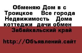 Обменяю Дом в с.Троицкое  - Все города Недвижимость » Дома, коттеджи, дачи обмен   . Забайкальский край